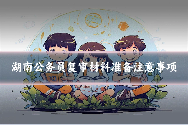 湖南公务员复审材料准备注意事项