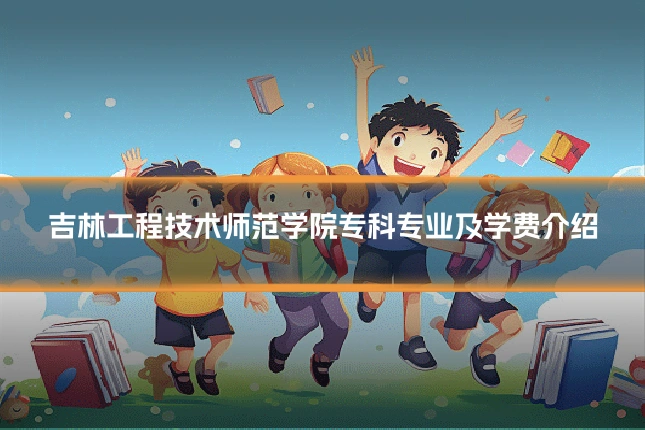 吉林工程技术师范学院专科专业及学费介绍