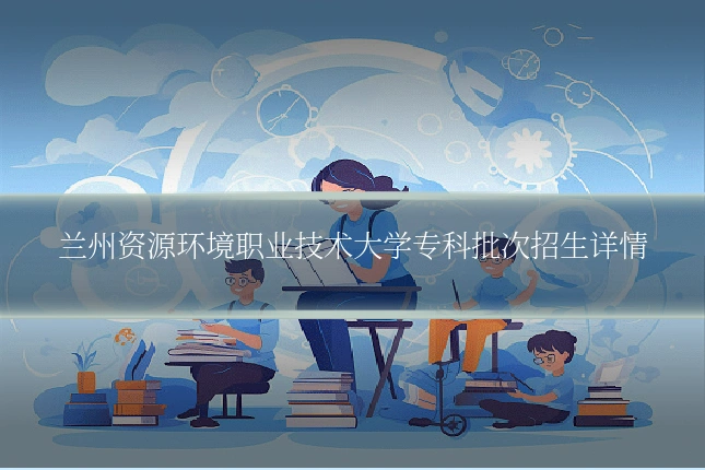 兰州资源环境职业技术大学专科批次招生详情