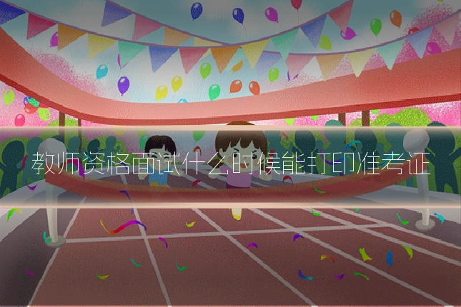 教师资格面试什么时候能打印准考证