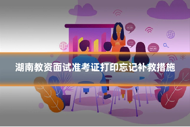 湖南教资面试准考证打印忘记补救措施