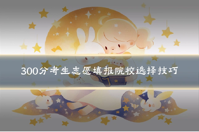 300分考生志愿填报院校选择技巧