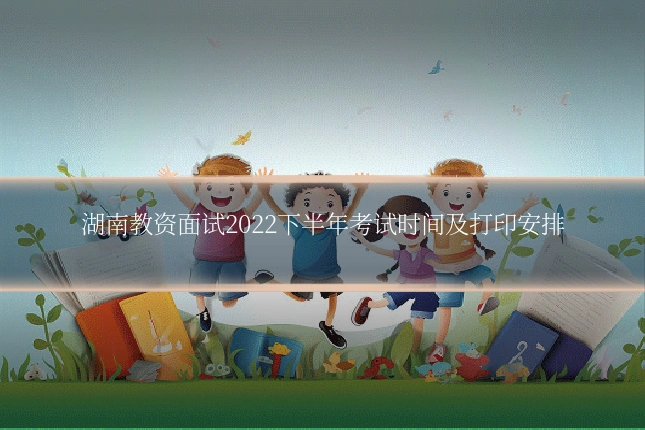 湖南教资面试2022下半年考试时间及打印安排