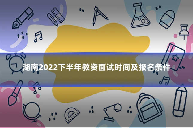 湖南2022下半年教资面试时间及报名条件