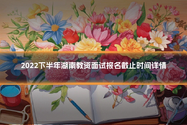 2022下半年湖南教资面试报名截止时间详情