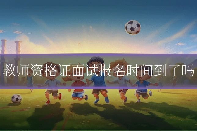教师资格证面试报名时间到了吗