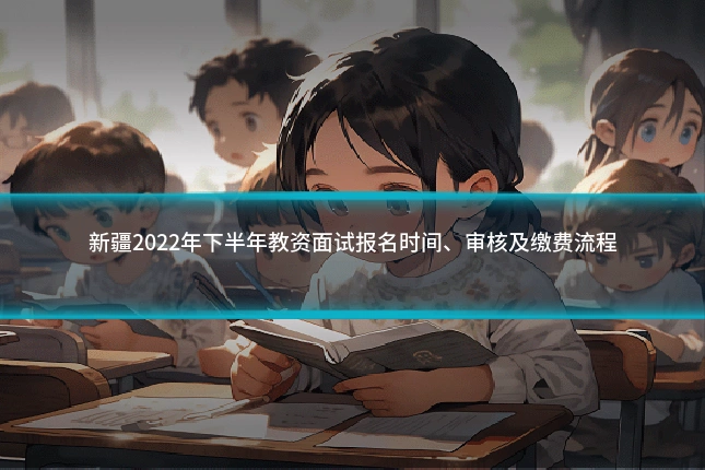新疆2022年下半年教资面试报名时间、审核及缴费流程