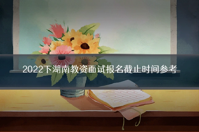 2022下湖南教资面试报名截止时间参考