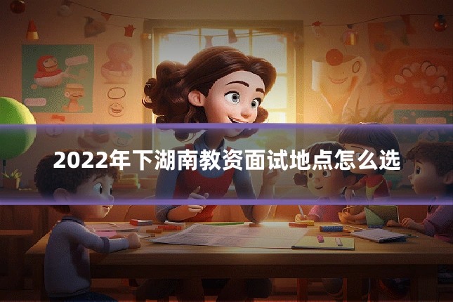 2022年下湖南教资面试地点怎么选
