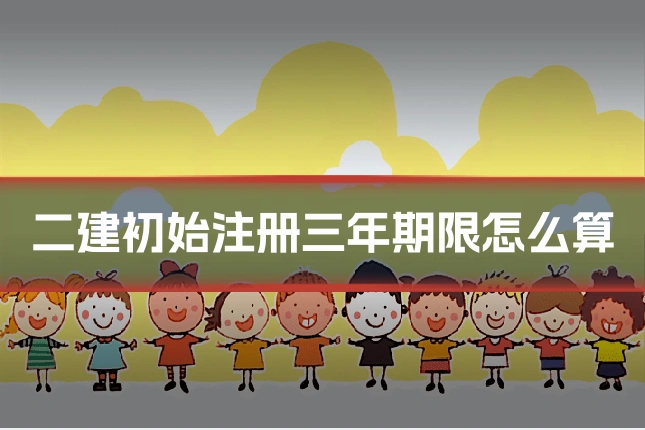 二建初始注册三年期限怎么算