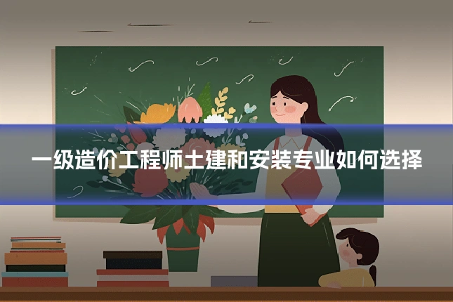一级造价工程师土建和安装专业如何选择
