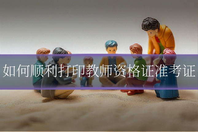 如何顺利打印教师资格证准考证