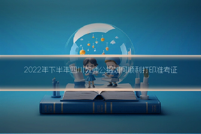 2022年下半年四川教师公招如何顺利打印准考证
