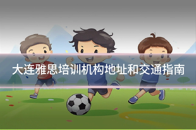 大连雅思培训机构地址和交通指南