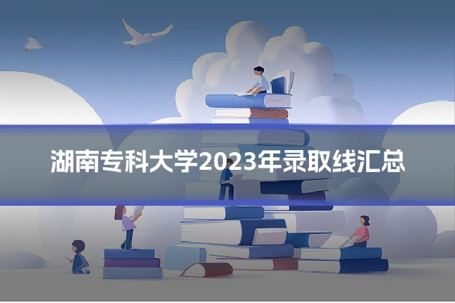 湖南专科大学2023年录取线汇总