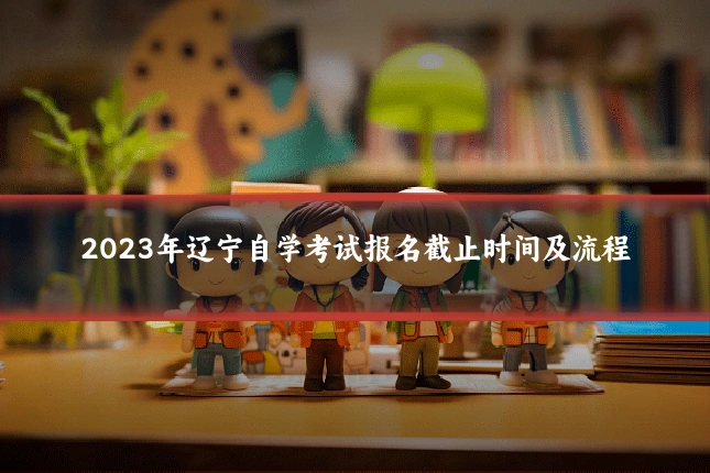 2023年辽宁自学考试报名截止时间及流程