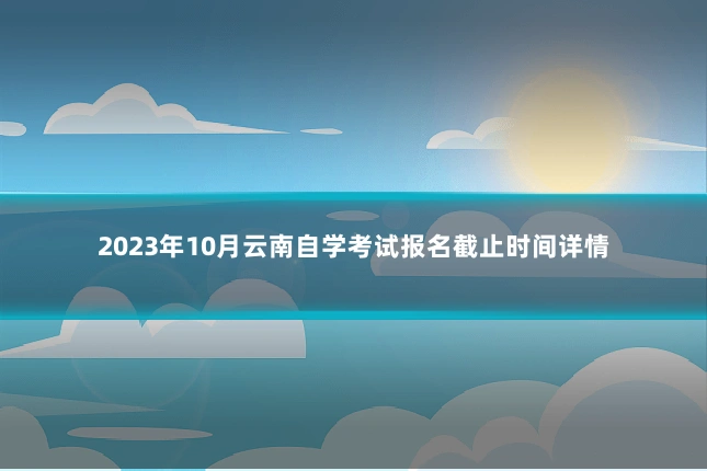 2023年10月云南自学考试报名截止时间详情