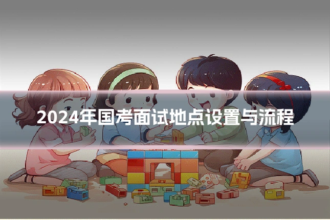 2024年国考面试地点设置与流程