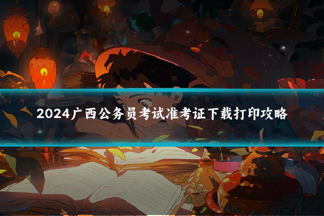 2024广西公务员考试准考证下载打印攻略