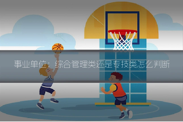 事业单位:综合管理类还是专技类怎么判断