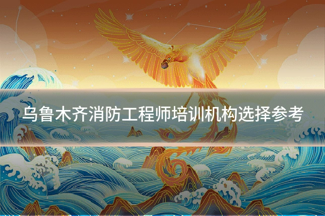 乌鲁木齐消防工程师培训机构选择参考
