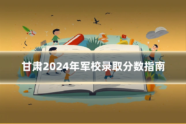 甘肃2024年军校录取分数指南