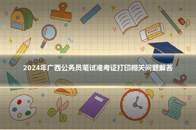 2024年广西公务员笔试准考证打印相关问题解答
