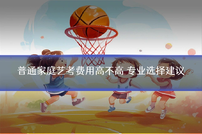 普通家庭艺考费用高不高 专业选择建议