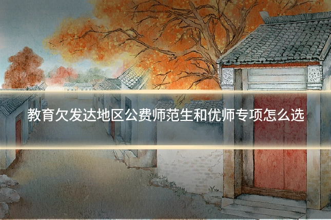 教育欠发达地区公费师范生和优师专项怎么选