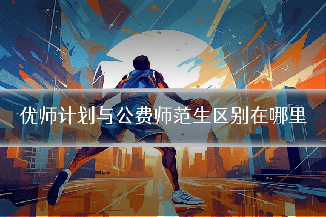 优师计划与公费师范生区别在哪里