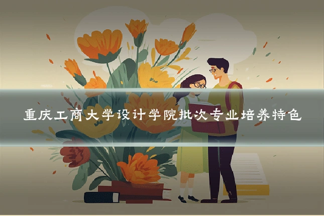 重庆工商大学设计学院批次专业培养特色