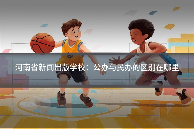 河南省新闻出版学校:公办与民办的区别在哪里