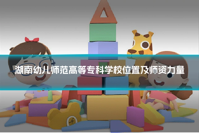 湖南幼儿师范高等专科学校位置及师资力量