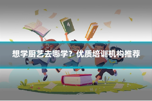 想学厨艺去哪学?优质培训机构推荐