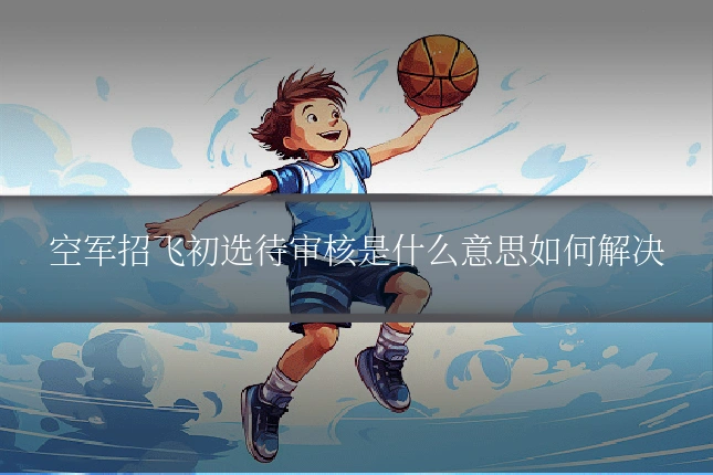 空军招飞初选待审核是什么意思如何解决