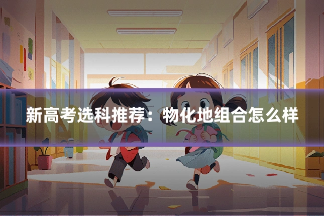 新高考选科推荐:物化地组合怎么样