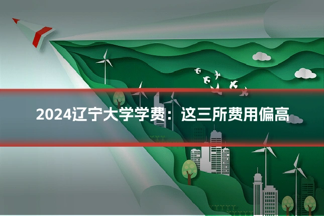 2024辽宁大学学费：这三所费用偏高