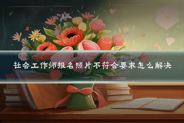社会工作师报名照片不符合要求怎么解决