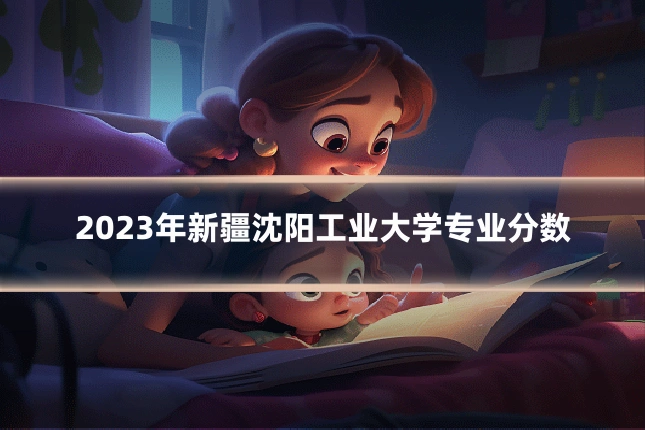 2023年新疆沈阳工业大学专业分数