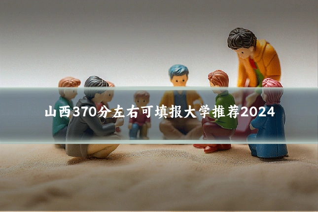 山西370分左右可填报大学推荐2024