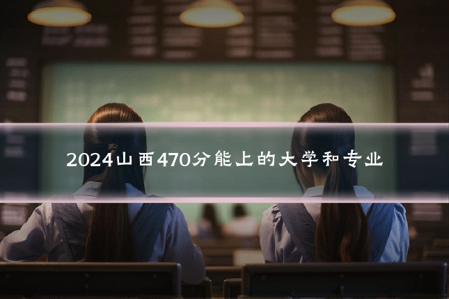 2024山西470分能上的大学和专业