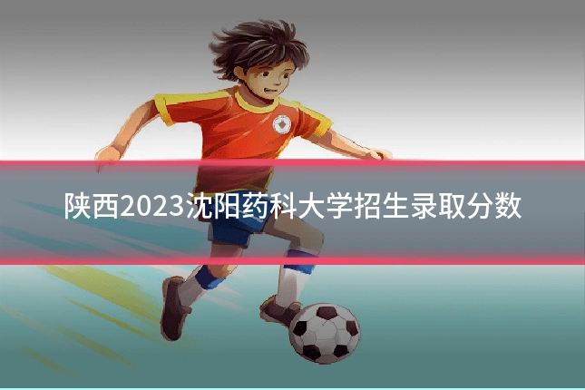 陕西2023沈阳药科大学招生录取分数