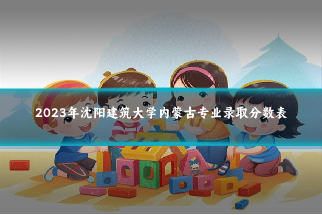 2023年沈阳建筑大学内蒙古专业录取分数表