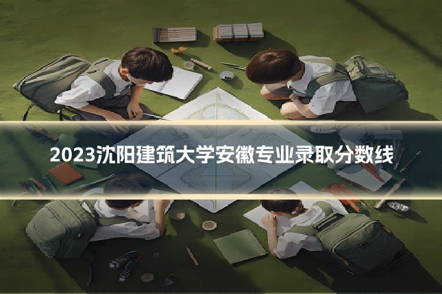 2023沈阳建筑大学安徽专业录取分数线