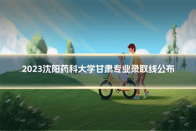 2023沈阳药科大学甘肃专业录取线公布