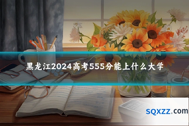 黑龙江2024高考555分能上什么大学