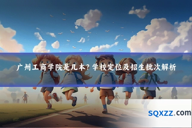 广州工商学院是几本?学校定位及招生批次解析